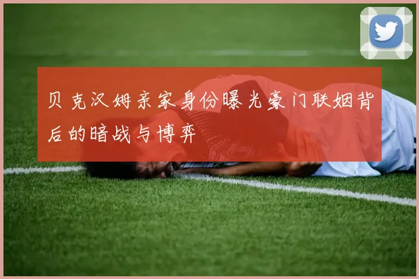 贝克汉姆亲家身份曝光豪门联姻背后的暗战与博弈