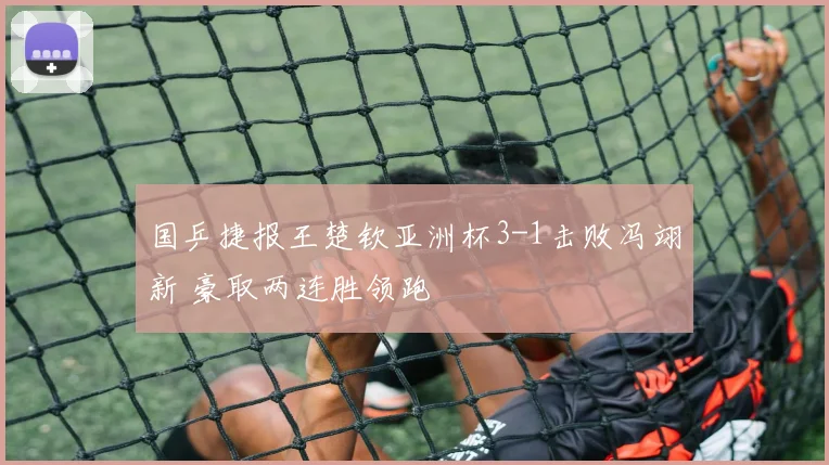 国乒捷报王楚钦亚洲杯3-1击败冯翊新 豪取两连胜领跑