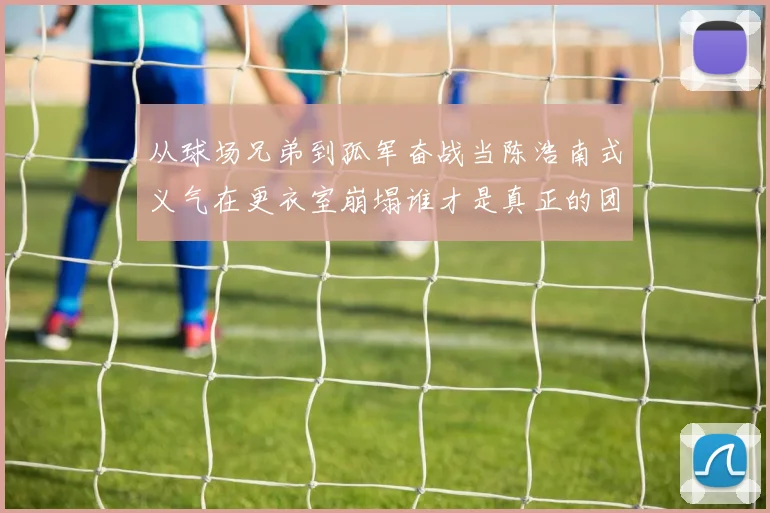 从球场兄弟到孤军奋战当陈浩南式义气在更衣室崩塌谁才是真正的团队毒瘤