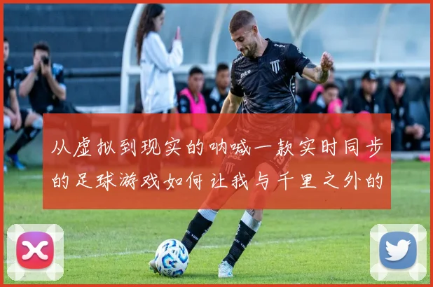 从虚拟到现实的呐喊一款实时同步的足球游戏如何让我与千里之外的球场共呼吸同命运