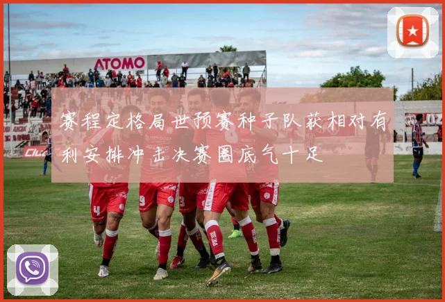 赛程定格局世预赛种子队获相对有利安排冲击决赛圈底气十足