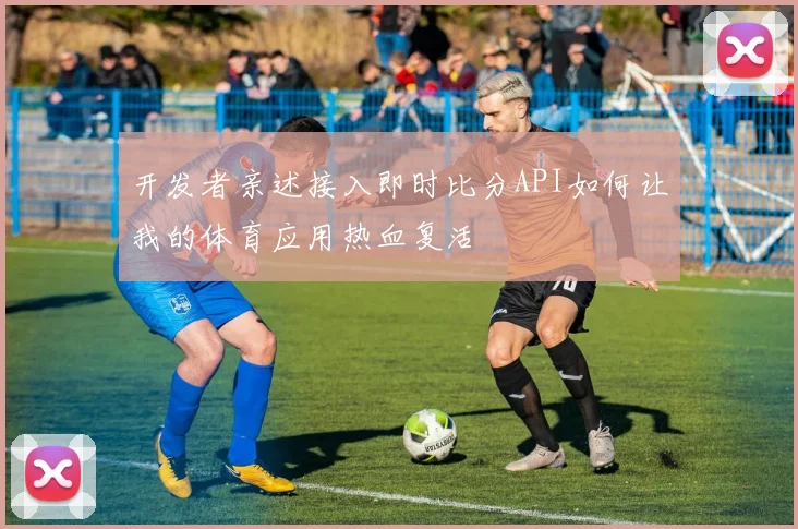 开发者亲述接入即时比分API如何让我的体育应用热血复活